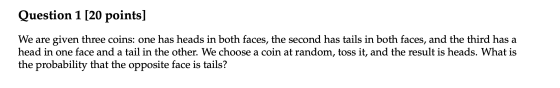 Question 1 [20 points] We are given three coins: one has heads in both faces, the second has tails in both faces, and the thi