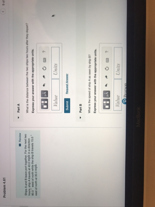 9 of Problem 4.6 Part A Review Ships A and B leave port together. For the next two hours, ship A travels at 40.0 mph in a direction 80.0 west of north while the ship B travels 15.0 east of north at 30.0 mplh Value Units PartB What is the speed of ship A as seen by ship B? Express your answer with the appropriate units Value Units