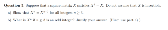 Question 5. Suppose that a square matrix X satisfies X3 = X. Do not assume that X is invertible. a) Show that X Xn-2 for all