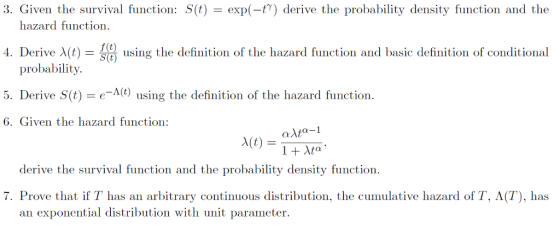 3. Given the survival function: S(t) exp(-t7) derive the probability density function and the hazard function 4 Derive λ t f (t) S(t using the definition of the hazard function and basic definition of conditional probability. 5. Derive S(t) e-) using the definition of the hazard function. 6. Given the hazard function: derive the survival function and the probability density function 7. Prove that if T has an arbitrary continuous distribution, the cumulative hazard of T, A(T), has an exponential distribution with unit parameter.