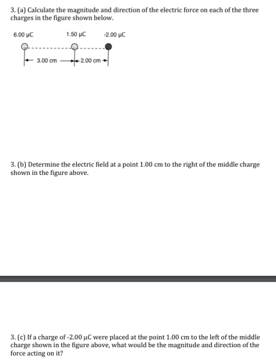 3. (a) Calculate the magnitude and direction of the electric force on each of the three charges in the figure shown below. 6.00 C 1.50yC -2.00 μC 3.00 cm2.00 cm 3. (b) Determine the electric field at a point 1.00 cm to the right of the middle charge shown in the figure above. 3. (c) If a charge of -2.00 uC were placed at the point 1.00 cm to the left of the middle charge shown in the figure above, what would be the magnitude and direction of the force acting on it?