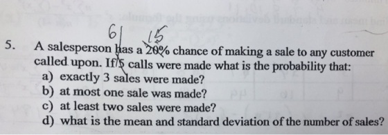 5. A salesperson has a 20% chance of making a sale to any customer called upon. Ifs calls were made what is the probability that: a) exactly 3 sales were made? b) at most one sale was made c) at least two sales were made? d) what is the mean and standard deviation of the number of sales?