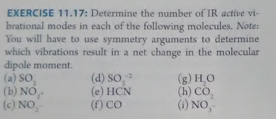 EXERCISE 11.17: Determine the number of IR active vi- brational modes in each of the following molecules. Note: You will have to use symmetry arguments to determine which vibrations result in a net change in the molecular dipole moment. (a) SO, (b) NO (o) NO, (d) so, 2 (e) HCN (f) co (g) H,O (h) CO2 (i) NO