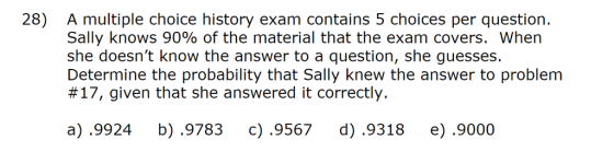 28) A multiple choice history exam contains 5 choices per question. Sally knows 90% of the material that the exam covers, when she doesnt know the answer to a question, she guesses. Determine the probability that Sally knew the answer to problem #17, given that she answered it correctly. a) .9924 b) .9783 c).9567 d) .9318 e).9000