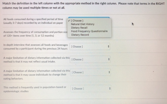 Match the definition in the left column with the appropriate method in the right column. Please note that terms in the RIGHT column may be used multiple times or not at all. All foods consumed during a specified period of time t Choose (usually 3-7 days) recorded by an individual on paper Nat Diet History Dietary Recall Food F Dietary Record requency Questionnaire Assesses the frequency of consumption and portion size of 120+ items over time (1, 3, or 12 months) In-depth interview that assesses all foods and beverages I Choose consumed by a participant during the previous 24 hours A major limitation of dietary information collected via this method is that it may not reflect usual intake. A major limitation of dietary information collected via this method is that it may cause individuals to change their eating behaviors. Choose This method is frequently used in population-based or Choose epidemiologic studies