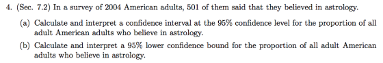 4. (Sec. 7.2) In a survey of 2004 American adults, 501 of them said that they believed in astrology. (a) Calculate and interpret a confidence interval at the 95% confidence level for the proportion of all adult American adults who believe in astrology. (b) Calculate and interpret a 95% lower confidence bound for the proportion of all adult American adults who believe in astrology.