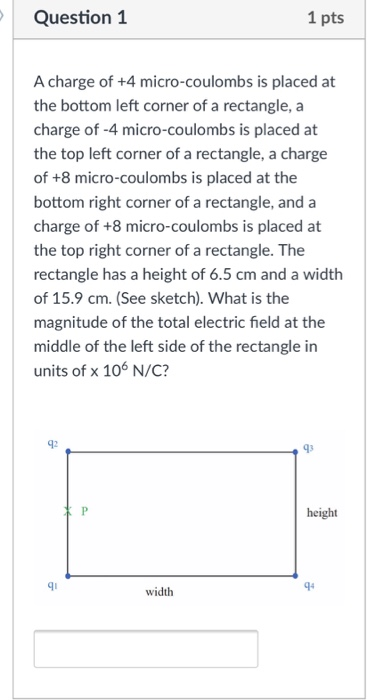 Question 1 1 pts A charge of +4 micro-coulombs is placed at the bottom left corner of a rectangle, a charge of -4 micro-coulombs is placed at the top left corner of a rectangle, a charge of +8 micro-coulombs is placed at the bottom right corner of a rectangle, and a charge of +8 micro-coulombs is placed at the top right corner of a rectangle. The rectangle has a height of 6.5 cm and a width of 15.9 cm. (See sketch). What is the magnitude of the total electric field at the middle of the left side of the rectangle in units of x 106 N/C? 92 93 height qu width