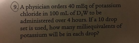 (9. A physician orders 40 mEq of potassium chloride in 100 mL of D-W to be administered over 4 hours. If a 10 drop set is use