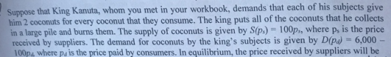 Suppose that King Kanuta, whom you met in your workbook, demands that each of his subjects give him 2 coconuts for every coconut that they consume. The king puts all of the coconuts that he collects in a large pile and burns them. The supply of coconuts is given by S(p.) 100ps, where p, is the price received by suppliers. The demand for coconuts by the kings subjects is given by Díp) -6,000 100p4 where pa is the price paid by consumers. In equilibrium, the price received by suppliers will be