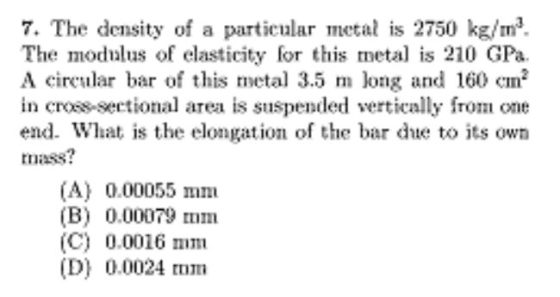 7. The density of a particular metal is 2750 kg/m3. The modulus of elasticity for this meta is 210 GPa. A cireular bar of this metal 3.5 m long and 160 cm in cross-sectional area is suspended vertically from one end. What is the elongation ofthe bar due to its own tmass? (A) 0.00055 mm (B) 0.00079 mm (C) 0.0016 mmi (D) 0.0024 tom