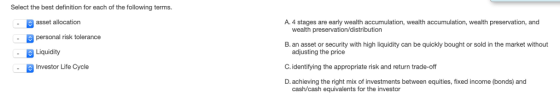 Select the best definition for each of the following terms. asset allocation personal risk tolerance Liquidity Investor Lite Cycle A. 4 stages are early wealth accumulation, wealth accumulation, wealth preservation, and . wealth preservation/distribution B. an asset or security with high liquidity can be quickly bought or sold in the market without adjusting the price C. identifying the appropriate risk and return trade-off D. achieving the right mix of investments between equities, fixed income (bonds) and cash/cash equivalents for the investor