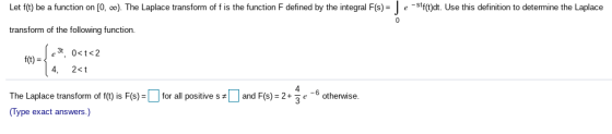 Let f(t) be a function on [O...). The Laplace transform of f is the function F defined by the integral F(s) = e-stf(t)dt. Use