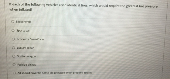If each of the following vehicles used identical tires, which would require the greatest tire pressure when inflated? O Motorcycle O Sports car O Economy smart car O Luxury sedan O Station wagon O Fullsize pickup O All should have the same tire pressure when properly inflated