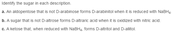 Identify the sugar in each description a. An aldopentose that is not D-arabinose forms D-arabinitol when it is reduced with NaBH4. b. A sugar that is not D-altrose forms D-altraric acid when it is oxidized with nitric acid c. A ketose that, when reduced with NaBH4, forms D-altritol and D-allitol