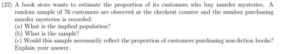 (22) A book store wants to estimate the proportion of its customers who buy murder mysteries. A random sample of 76 customers are observed at the checkout counter and the number purchasing murder mysteries is recorded: (a) What is the implied population? (b) What is the sample? (c) Would this sample necessarily reflect the proportion of customers purchasing non-fiction books? Explain your answer.