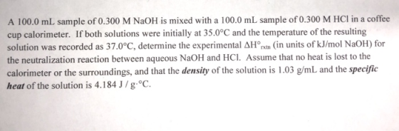 A 100.0 mL sample of 0.300 M NaOH is mixed with a 100.0 mL sample of 0.300 M HCl in a coffee cup calorimeter. If both solutio