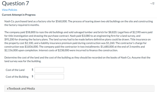 Question 7 View Policies Current Attempt in Progress Nash Co. purchased land as a factory site for $560,000. The process of t