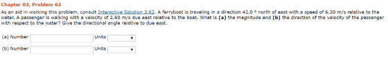 Chapter 03, Problem 62 As an aid in working this problem, consult Interactive Solution 3.62. A ferryboat is traveling in a direction 42.oo north of east with a speed of 6.20 m/s relative to the water. A passenger is walking with a velocity of 2.60 m/s due east relative to the boat. What is (a) the magnitude and (b) the direction of the velocity of the passenger with respect to the water? Give the directional angle relative to due east. (a) Number Units (b) Number Units