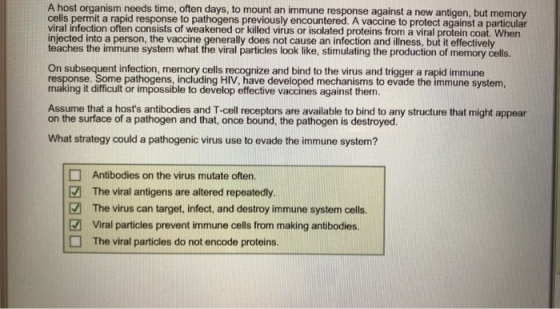 A host organism needs time, often days, to mount an immune response against a new antigen, but memory cells permit a rapid response to pathogens previously encountered. A vaccine to protect against a particular viral infection often consists of weakened or killed virus or isolated proteins from a viral protein coat. When injected into a person, the vaccine generally does not cause an infection and illness, but it effectively teaches the immune system what the viral particles look like, stimulating the production of memory cells. On subsequent infection, memory cells recognize and bind to the virus and trigger a rapid immune response. Some pathogens, including HIV, have developed mechanisms to evade the immune system, making it difficult or impossible to develop effective vaccines against them. Assume that a hosts antibodies and T-cell receptors are available to bind to any structure that might appear on the surface of a pathogen and that, once bound, the pathogen is destroyed. What strategy could a pathogenic virus use to evade the immune system? Antibodies on the virus mutate often. The viral antigens are altered repeatedly. The virus can target, infect, and destroy immune system cells. Viral particles prevent immune cells from making antibodies. The viral particles do not encode proteins.