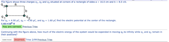 The figure shows three charges q1, q2 and q3 situated at corners of a rectangle of sides a 16.0 cm and b 8.0 cm. :b G- 2 For q1-4.90 μC, q2--4.90 με, and q3-1.60 μC find the electric potential at the center of the rectangle. 1.61x105 v You are correct. Previous Tries Continuing with the figure above, how much of the electric energy of the system would be expended in moving q3 to infinity while q1 and q2 remain in their positions? ubmi Ansmer Incorrect. Tries 2/99 Previous Tries