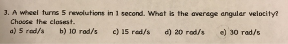 3. A wheel turns 5 revolutions in 1 second. What is the average angular velocity? Choose the closest. a) 5 rad/s b) 10 rad/s c) 15 rad/s d) 20 rad/s e) 30 rad/s