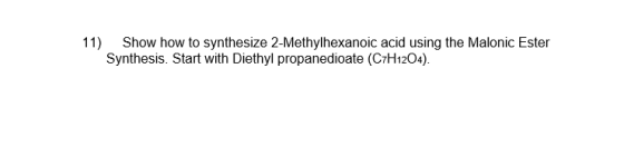 11) Show how to synthesize 2-Methylhexanoic acid using the Malonic Ester Synthesis. Start with Diethyl propanedioate (C7H1204