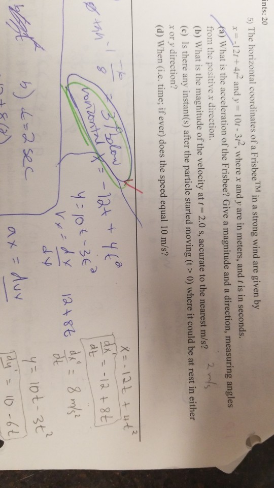 ints: 20 5) The horizontal coordinates of a FrisbeeM in a strong wind are given by 142 and y 10r-32, where r and y are in meters, and t is in seconds. (a) What is the acceleration of the Frisbee? Give from the positive x direction. (b) What is the magnitude of the velocity at 2.0 s, accurate to the nearest m/s? (c) Is there any instant(s) after the particle started moving (t > 0) where it could be at rest in either x or y direction? (d) When (i.e. time; if ever) does the speed equal 10 m/s? a magnitude and a direction, measuring angles dt 匕