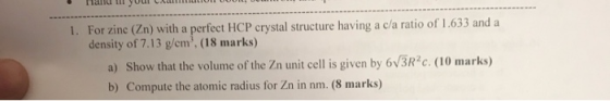 1. For zinc (Zn) with a perfect HCP crystal structure having a c/a ratio of 1.633 and a density of 7.13 g/cm. (18 marks) a)