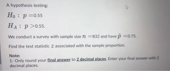 A hypothesis testing: Ho : p=0.55 HA: p >0.55. We conduct a survey with sample size n =832 and have p =0.75. Find the test st