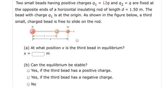 Two small beads having positive charges 112q and q2-q are fixed at the opposite ends of a horizontal insulating rod of length d1.50 m. The bead with charge q1 is at the origin. As shown in the figure below, a third small, charged bead is free to slide on the rod 91 92 (a) At what position x is the third bead in equilibrium? (b) Can the equilibrium be stable? O Yes, if the third bead has a positive charge. O Yes, if the third bead has a negative charge. O No