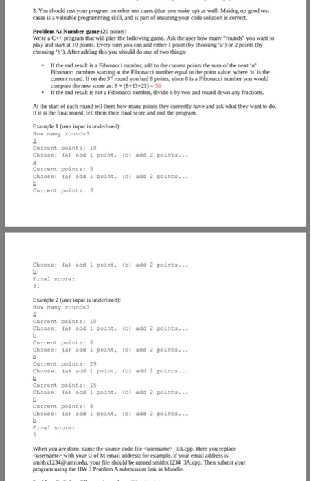 3. You should test your program on other test cases (tdhat you make up) as well. Making up good test cases is a valuable programming skill, and is part of ensuring your code solution is correct. Problem A: Number game (20 points) Write a C++ program that will play the following game. Ask the user how many rounds you want to play and start at 10 points. Every turn you can add either 1 point (by choosing a or 2 points (by choosing b).After adding this you should do one of two things .If the end result is a Fibonacci number, add to the current points the sum of the next n Fibonacci numbers starting at the Fibonacci numbe equal to the point value, where·n, is the current round. If on the 3 round you had 8 poines, since 8 is a Fibonacci number you would compate the new score as: 8+ (8-13 21)-50 *If the end result is not a Fibonacci number, divide it by two and round down any fractions At the start of each round tell them how many points they cumently have and ask what they want to do. If it is the final round, tell them their final score and end the program. Example 1 (user input is underlined) How many rounds Current points: 10 Choose: (a) add 1 point, (b) add 2 points Current points: 5 Choose: (a) add 1 point, (b) add 2 points..- Current points: 3 Choose: (a) add 1 point, (b) add 2 points Final score Example 2 (user input is underlined) How many rounds7 Current points: 10 Choose: (a) add 1 point. (b) add 2 points Current points:6 Choose: (a) add 1 point. (b) add 2 points.. Current points: 29 Choose: (a) add1 point, (b) add 2 points... Current points: 15 Choose: (a) add 1 point, (b) add 2 points Current points: Choose: (a) add 1 point (b) add 2 points... Final score When you are done, name the source code file cusermame 3A.cpp. Here you replace Cusername> with your U of M email address; for example, if your email address is smithx 1234@umn.edu, your file should be named smildx 1234 3A pp. Then submit your program using the HW 3 Problem A submission link n Moodle