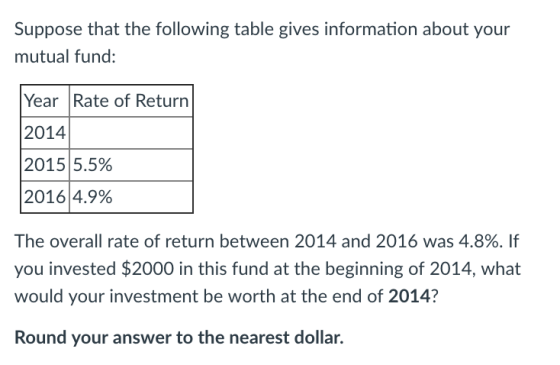 Suppose that the following table gives information about your mutual fund: Year Rate of Return 2014 2015 5.5% 20164.9% The overall rate of return between 2014 and 2016 was 4.8%. If you invested $2000 in this fund at the beginning of 2014, what would your investment be worth at the end of 2014? Round your answer to the nearest dollar.