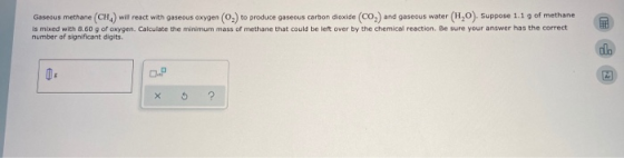 Gaseous methane (CH) will react with gaseous oxygen (O) to produce gaseous carbon dioxide (CO) and gaseous water (HO). Suppos