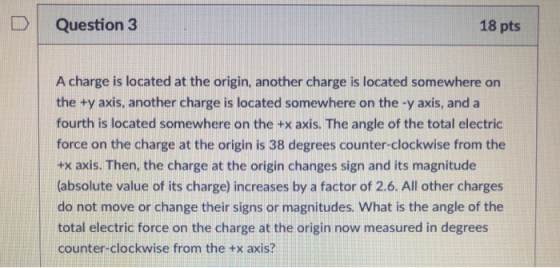D | Question 3 18 pts A charge is located at the origin, another charge is located somewhere on the +y axis, another charge is located somewhere on the -y axis, and a fourth is located somewhere on the +x axis. The angle of the total electric force on the charge at the origin is 38 degrees counter-clockwise from the +x axis. Then, the charge at the origin changes sign and its magnitude (absolute value of its charge) increases by a factor of 2.6. All other charges do not move or change their signs or magnitudes. What is the angle of the total electric force on the charge at the origin now measured in degrees counter-clockwise from the tx axis?