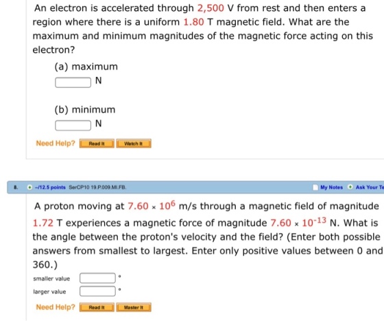 An electron is accelerated through 2,500 V from rest and then enters a region where there is a uniform 1.80 T magnetic field. What are the maximum and minimum magnitudes of the magnetic force acting on this electron? (a) maximum (b) minimum Need Help? LAeadn OIL wenn 8.-12.5 points SerCP10 19 P.009 MI.FB My Notes Ask Your Te A proton moving at 7.60% 106 m/s through a magnetic field of magnitude 1.72 T experiences a magnetic force of magnitude 7.60% 10-13 N. What is the angle between the protons velocity and the field? (Enter both possible answers from smallest to largest. Enter only positive values between 0 and 360.) smaller value larger value Need Help? Master t