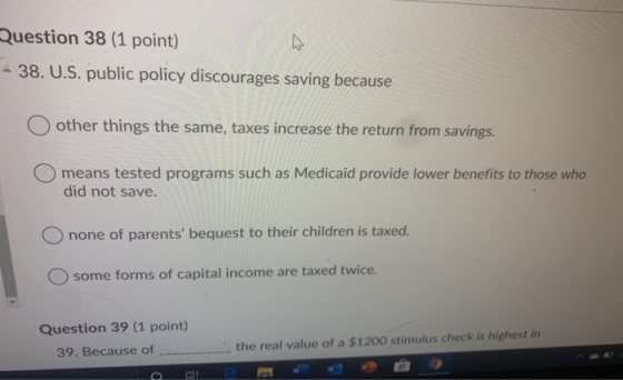 Question 38 (1 point) - 38. U.S. public policy discourages saving because O other things the same, taxes increase the return
