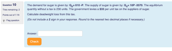 Question 10 Tries remaining: 2 Points out of 7.70 The demand for sugar is given by: D 610 -P. The supply of sugar is given by: Qs 10P -3570. The equilibrium quantity without a tax is 230 units. The government levies a $33 per unit tax on the suppliers of sugar. Calculate deadweight loss from this tax. P Flag question (Do not include a S sign in your response. Round to the nearest two decimal places if necessary.) Answer Check