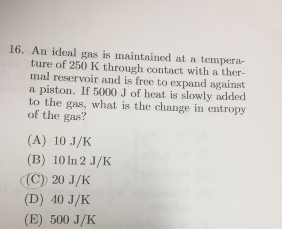 16. An ideal gas is maintained at a tempera- ture of 250 K through contact with a ther- mal reservoir and is free to expand against a piston. If 5000 J of heat is slowly added to the gas, what is the change in entropy of the gas? (A) 10 J/K (B) 10 In 2 J/K (C) 20 J/K (D) 40 J/K (E) 500 J/K