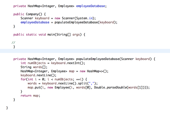 private HashMap<Integer, Employee> employeeDatabase; public CompanyO f Scanner employeeDatabasepopulateEmployeeDatabase(keyboard) keyboard - new Scanner(System.in); public static void main(String[ args) private HashMap<Integer, Employee> populateEmployeeDatabase(Scanner keyboard) int numobjects -keyboard.nextIntO; String words HashMap <Integer, Employee mapnew HashMap<>); keyboard.nextLine); forCint i< numObjects; ++i) words-keyboard.nextLineO.split(,); map.put(i, new Employee(i, words[0], Double.parseDouble(words[1])); return map;