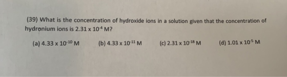 (39) What is the concentration of hydroxide ions in a solution given that the concentration of hydronium ions is 2.31 x 104 M