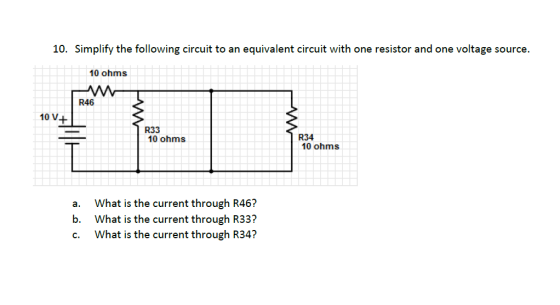 10. Simplify the following circuit to an equivalent circuit with one resistor and one voltage source. 10 ohms R46 10 V+ Hili