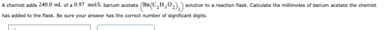 A chemist adds 240.0 mL of a 0.97 mol/L barium acetate (BaC,H,02), ) solution to a reaction flask. Calculate the millimoles o