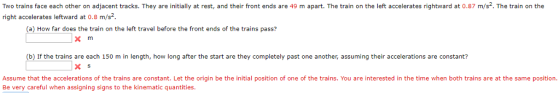 Two trains face each other on adjacent tracks. They are initially at rest, and their front ends are 49 m apart. The train on the left accelerates rightward at 0.87 m/s. The train on the right accelerates leftward at 0.8 m/s (a) How far does the train on the left travel before the front ends of the trains pass? x m (b) If the trains are each 150 m in length, how long after the start are they completely past one another, assuming their accelerations are constant? X s Assume that the accelerations of the trains are constant. Let the origin be the initial position of one of the trains. You are interested in the time when both trains are at the same position. Be very careful when assigning signs to the kinematic quantities.