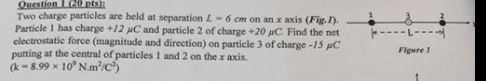 Two charge particles are beld at separation L-6㎝on an x axis (Fig Particle l has charge +12 μC and particle 2 of charge +20 μC Find the net electrostatic force (magnituode and direction) on particle 3 of charge -1s pC putting at the central of particles 1 and 2 on the x axis. a-8.99 × 109 N.㎡C 4- r cm on L-- Figure !