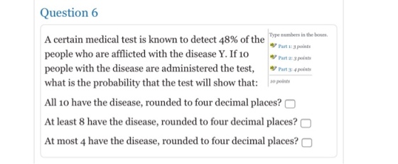 Question 6 Type numbers in the boxes A certain medical test is known to detect 48% of the m people who are afflicted with the disease Y. If 10 ッPart 23 pants people with the disease are administered the test, P points what is the probability that the test will show that: io points All 10 have the disease, rounded to four decimal places? At least 8 have the disease, rounded to four decimal places?O At most 4 have the disease, rounded to four decimal places? C 87 Part 1:3 points 9