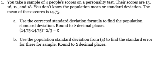 You take a sample of 4 peoples scores on a personality test. Their scores are 13, 16, 12, and 18. You dont know the populat