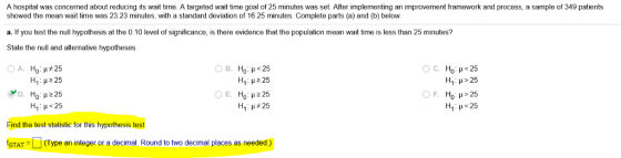 A hospital was concerned about reducing its wait time. A targeted wait time goal of 25 minutes was set. After implementing an improvement framework and process, a sample of 349 patients showed the mean wait time was 23.23 minutes, with a standard deviation of 16.25 minutes. Complete parts (a) and (b) below a. If you test the null hypothesis at the 0.10 level of significance, is there evidence that the population mean wait time is less than 25 minutes? State the null and altenative hypotheses. A. Ho: ?#25 H1 : ? 225 Ha ?225 E. Ho? 25 Ha ?#25 H1 : ? > 25 H1 : ?<25 Find the test statistic for this hypothesis test STAT (Type an integer or a decimal. Round to two decimal places as needed.)