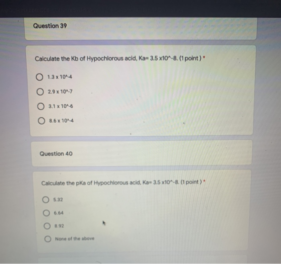 Question 39 Calculate the Kb of Hypochlorous acid, Ka=3.5 x10^-8. (1 point) 1.3 x 10^-4 2.9 x 10^-7 O 3.1 x 10^-6 O 8.6 x 10^