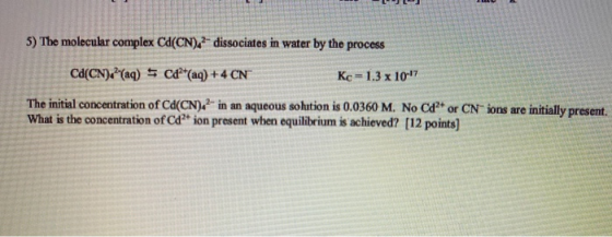5) The molecular complex Cd(CN).- dissociates in water by the process Cd(CN) ? (aq) 5 C&(aq) + 4 CN Kc = 1.3 x 10-17 The ini