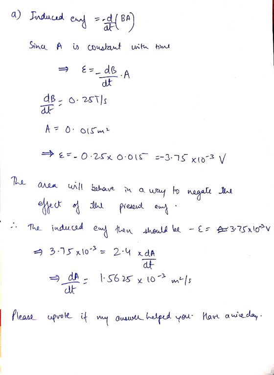 . a) Induced euf = -d (BA) Since A is constant with time E=_dB.A A de dB - 0.251/s A=0.015 m2 {=-0.25% 0.015 =-3.75 X10-3 v T